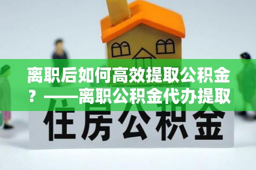 海丰离职后如何高效提取公积金？——离职公积金代办提取全流程解析