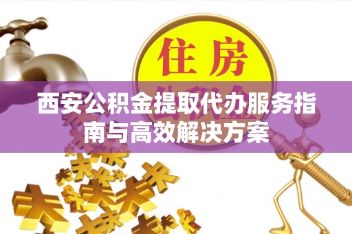 海丰西安公积金提取代办服务指南与高效解决方案