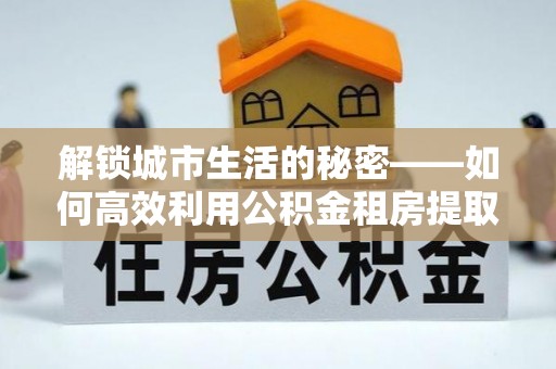 海丰解锁城市生活的秘密——如何高效利用公积金租房提取政策优化居住体验