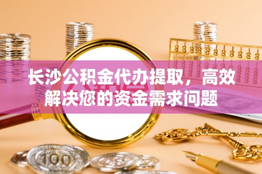 海丰长沙公积金代办提取，高效解决您的资金需求问题