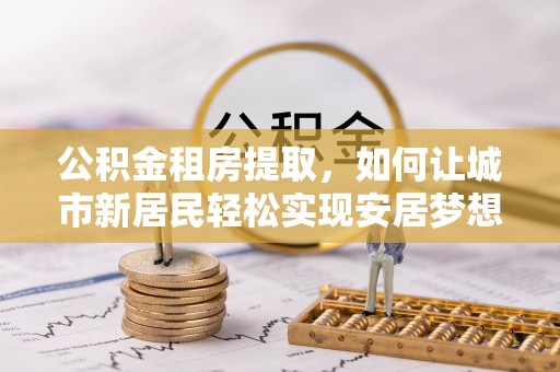 海丰公积金租房提取，如何让城市新居民轻松实现安居梦想
