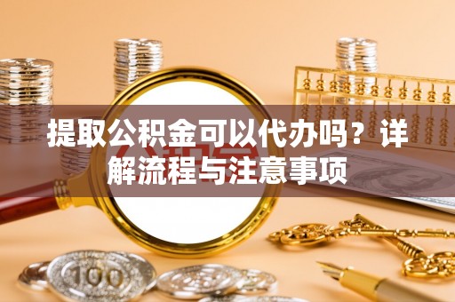 海丰提取公积金可以代办吗？详解流程与注意事项