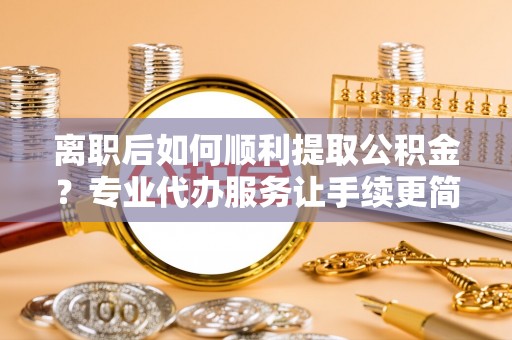 海丰离职后如何顺利提取公积金？专业代办服务让手续更简单
