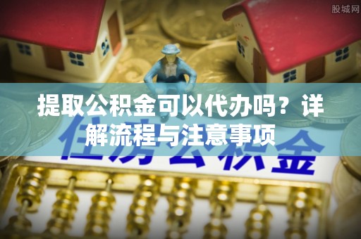 海丰提取公积金可以代办吗？详解流程与注意事项